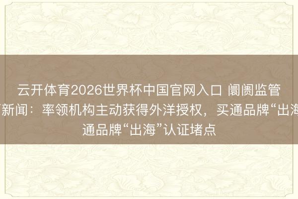 云开体育2026世界杯中国官网入口 阛阓监管总局答界面新闻：率领机构主动获得外洋授权，买通品牌“出海”认证堵点