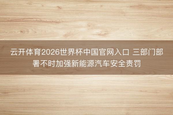 云开体育2026世界杯中国官网入口 三部门部署不时加强新能源汽车安全责罚