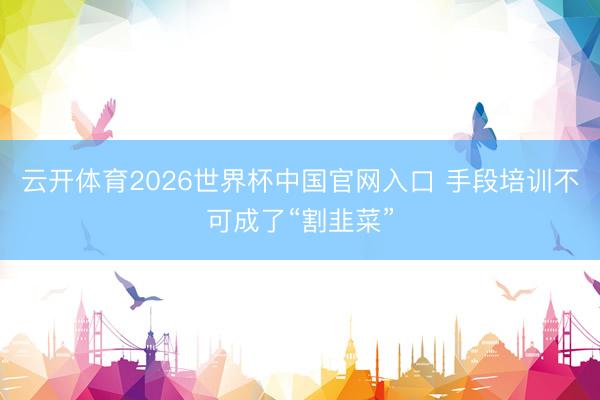 云开体育2026世界杯中国官网入口 手段培训不可成了“割韭菜”