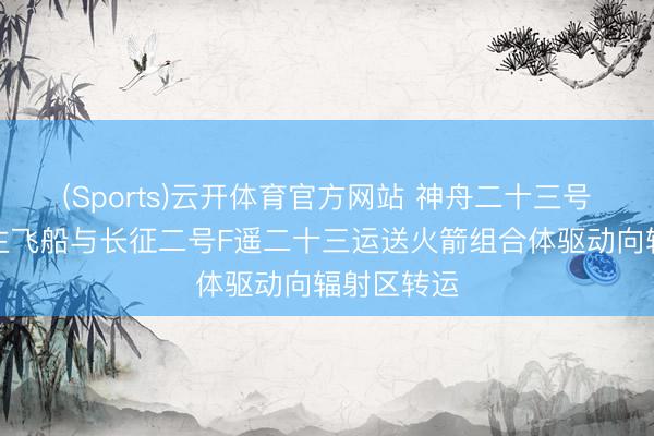 (Sports)云开体育官方网站 神舟二十三号载东说念主飞船与长征二号F遥二十三运送火箭组合体驱动向辐射区转运