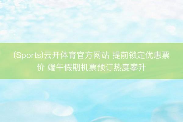 (Sports)云开体育官方网站 提前锁定优惠票价 端午假期机票预订热度攀升