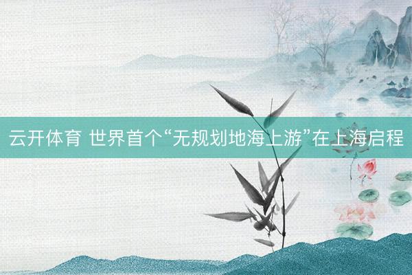 云开体育 世界首个“无规划地海上游”在上海启程