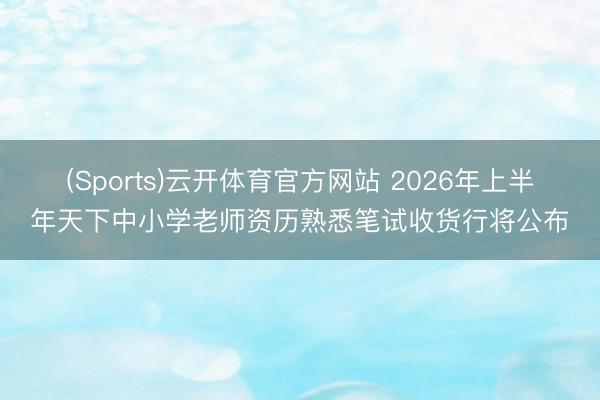 (Sports)云开体育官方网站 2026年上半年天下中小学老师资历熟悉笔试收货行将公布