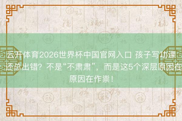 云开体育2026世界杯中国官网入口 孩子写功课邋遢、还总出错？不是“不肃肃”，而是这5个深层原因在作祟！