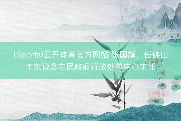 (Sports)云开体育官方网站 张国旗,任佛山市东说念主民政府行政处事中心主任