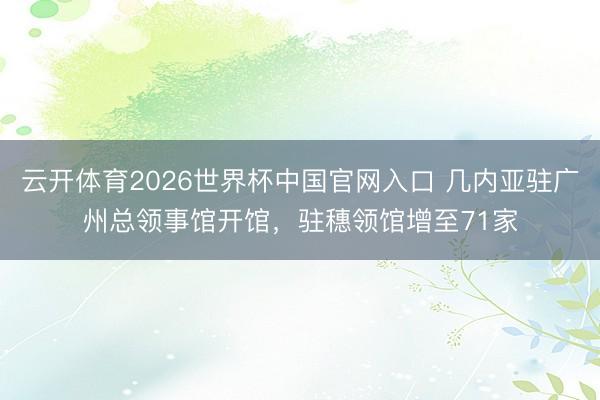 云开体育2026世界杯中国官网入口 几内亚驻广州总领事馆开馆，驻穗领馆增至71家
