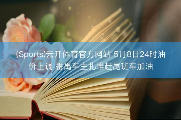 (Sports)云开体育官方网站 5月8日24时油价上调 番禺车主扎堆赶尾班车加油