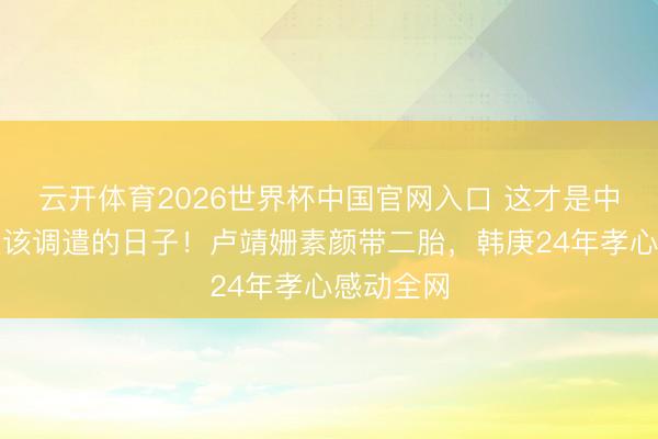 云开体育2026世界杯中国官网入口 这才是中年东谈主该调遣的日子！卢靖姗素颜带二胎，韩庚24年孝心感动全网