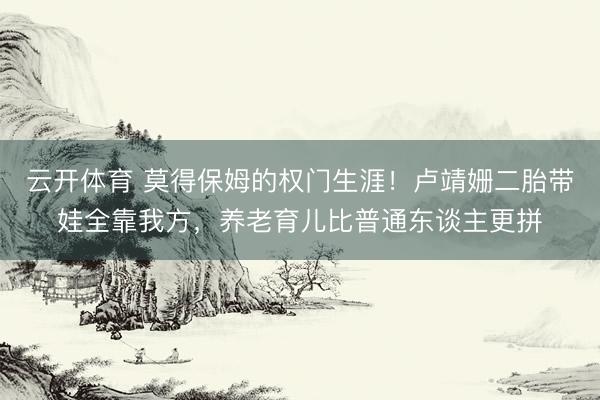 云开体育 莫得保姆的权门生涯！卢靖姗二胎带娃全靠我方，养老育儿比普通东谈主更拼