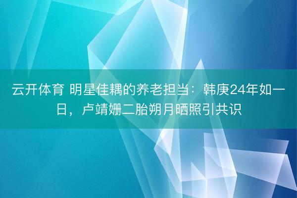 云开体育 明星佳耦的养老担当：韩庚24年如一日，卢靖姗二胎朔月晒照引共识
