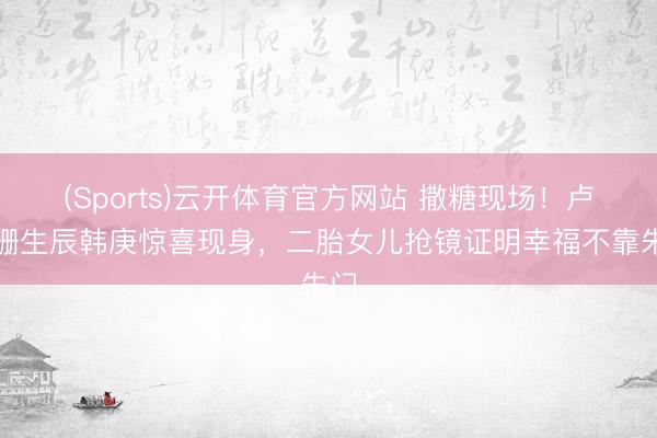 (Sports)云开体育官方网站 撒糖现场！卢靖姗生辰韩庚惊喜现身，二胎女儿抢镜证明幸福不靠朱门