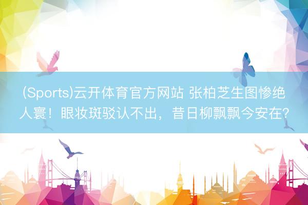 (Sports)云开体育官方网站 张柏芝生图惨绝人寰！眼妆斑驳认不出，昔日柳飘飘今安在？