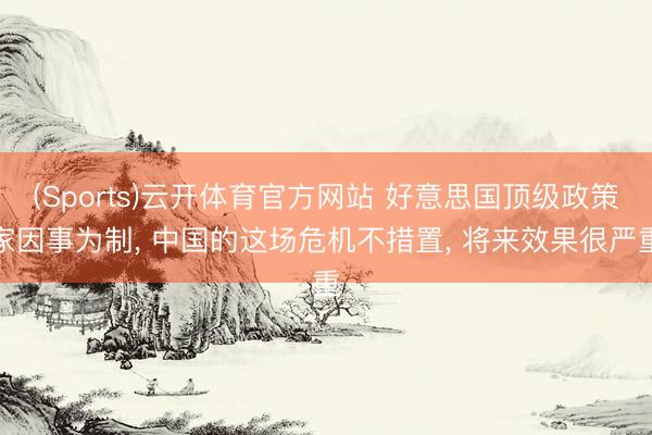 (Sports)云开体育官方网站 好意思国顶级政策家因事为制， 中国的这场危机不措置， 将来效果很严重