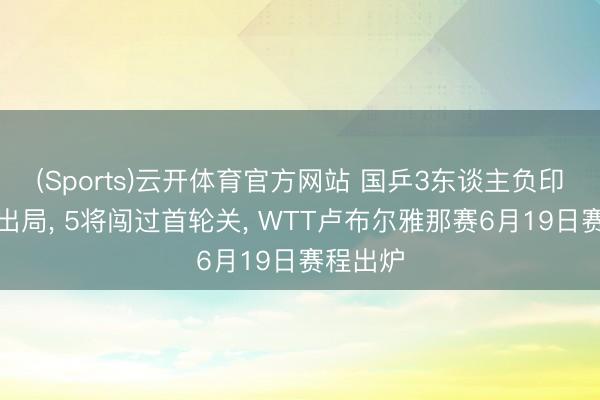 (Sports)云开体育官方网站 国乒3东谈主负印度选手出局， 5将闯过首轮关， WTT卢布尔雅那赛6月19日赛程出炉