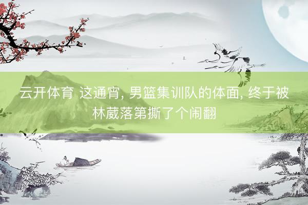 云开体育 这通宵， 男篮集训队的体面， 终于被林葳落第撕了个闹翻